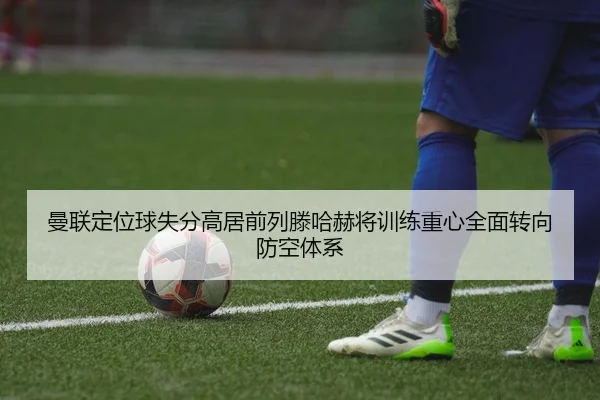 曼联定位球失分高居前列滕哈赫将训练重心全面转向防空体系（kaiyun）